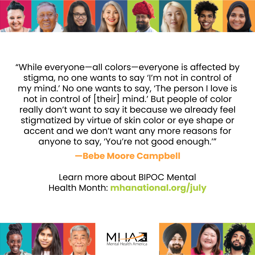 Quote by Bebe Moore Campbell surrounded by faces of people from difference racial, ethnic, gender, and religious backgrounds. Quote reads: While everyone- all colors- everyone is affected by stigma, no one wants to say, "I'm not in control of my mind." No one wants to say, "The person I love is not in control of [their mind." But people of color really don't want to say it because we already feel stigmatized by virtue of skin color or eye shape or accent and we don't want any more reasons for anyone to say, "You're not enough."