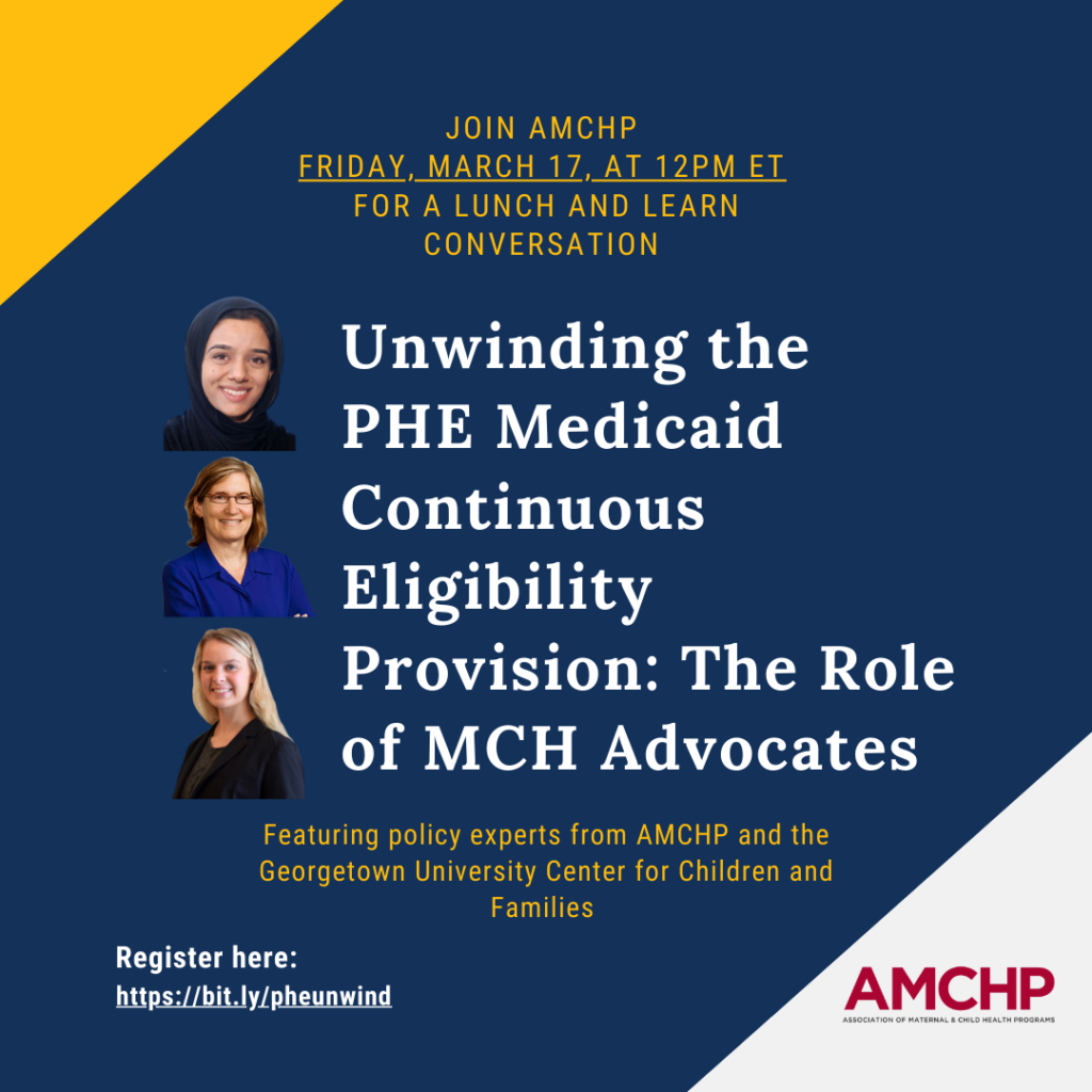 Graphic with title: Unwinding the PHE Medicaid Continuous Eligibility Provision: The Role of MCH Advocates. Headshots of 3 speakers from AMCHP and the Georgetown University Center for Children and Families. Friday, March 17 at 12PM ET. Register at https://bit.ly/pheunwind. 