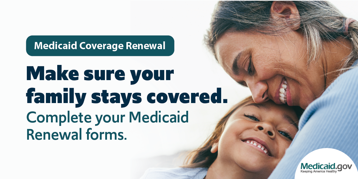 Graphic alerting: Medicaid Coverage Renewal. Make sure your family stays covered. Complete your Medicaid Renewal forms. Photo image of a young girl as she lays her her head on her mom's chest. Both are smiling.