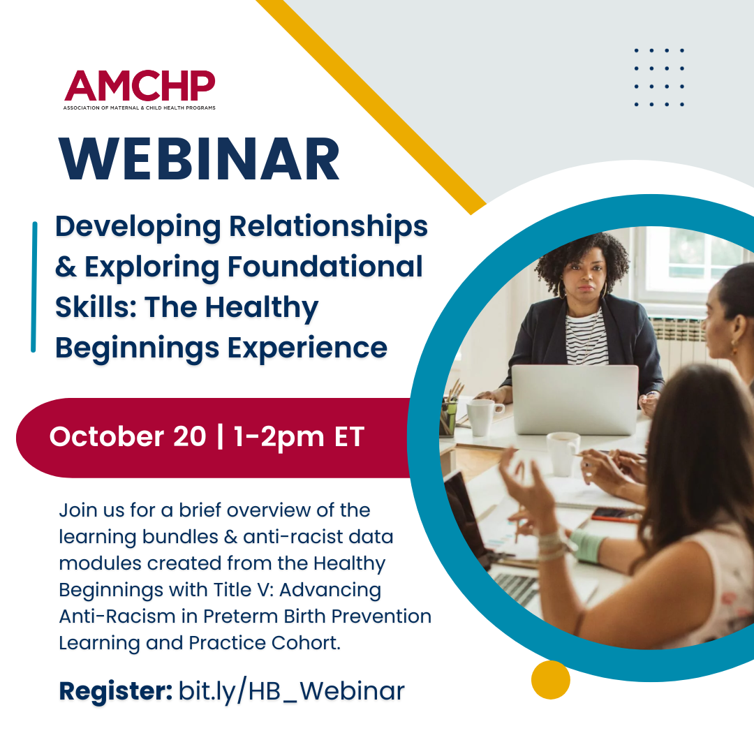 Graphic image of AMCHP Webinar: Developing Relationships and Exploring Foundational Skills - The Healthy Beginnings Experience. October 20, 1-2 pm ET. Join us for a brief overview of the learning bundles and anti-racist data modules created from the Healthy Beginnings with Title V: Advancing Anti-Racism in Preterm Birth Prevention Learning and Practice Cohort. Register: bit.ly/HB_Webinar. Image of group of women sitting around a conference table with laptops. 