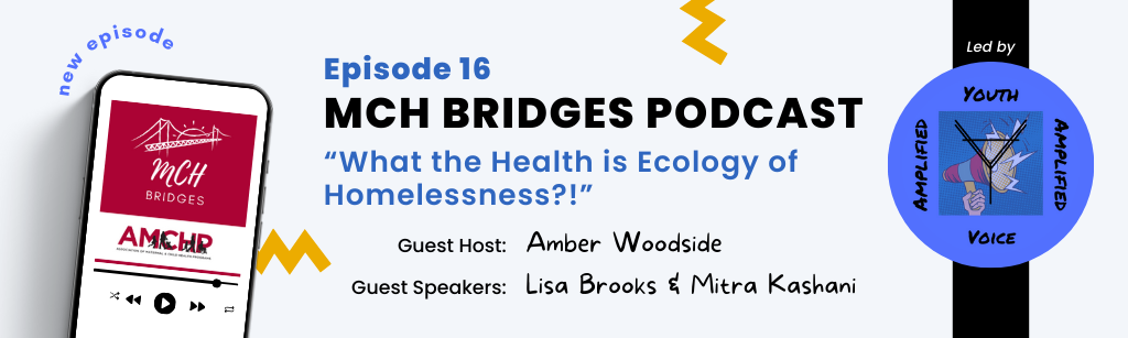 Graphic alerting: MCH Bridges Podcast: Episode 16 "What the Health is Ecology of Homelessness?!" Guest Host: Amber Woodside. Guest Speakers: Lisa Brooks & Mitra Kashani.
