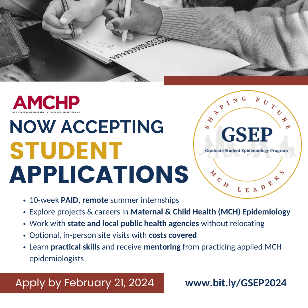 Graphic alerting: AMCHP Now Accepting Student Applications. 10-week PAID, remote summer internships. Explore projects & careers in Maternal & Child Health (MCH) Epidemiology. Work with state and local public health agencies without relocating. Optional, in-person site visits with costs covered. Learn practical skills and receive mentoring from practicing applied MCH epidemiologists. Apply by February 21, 2024. www.bit.ly/GSEP2024.