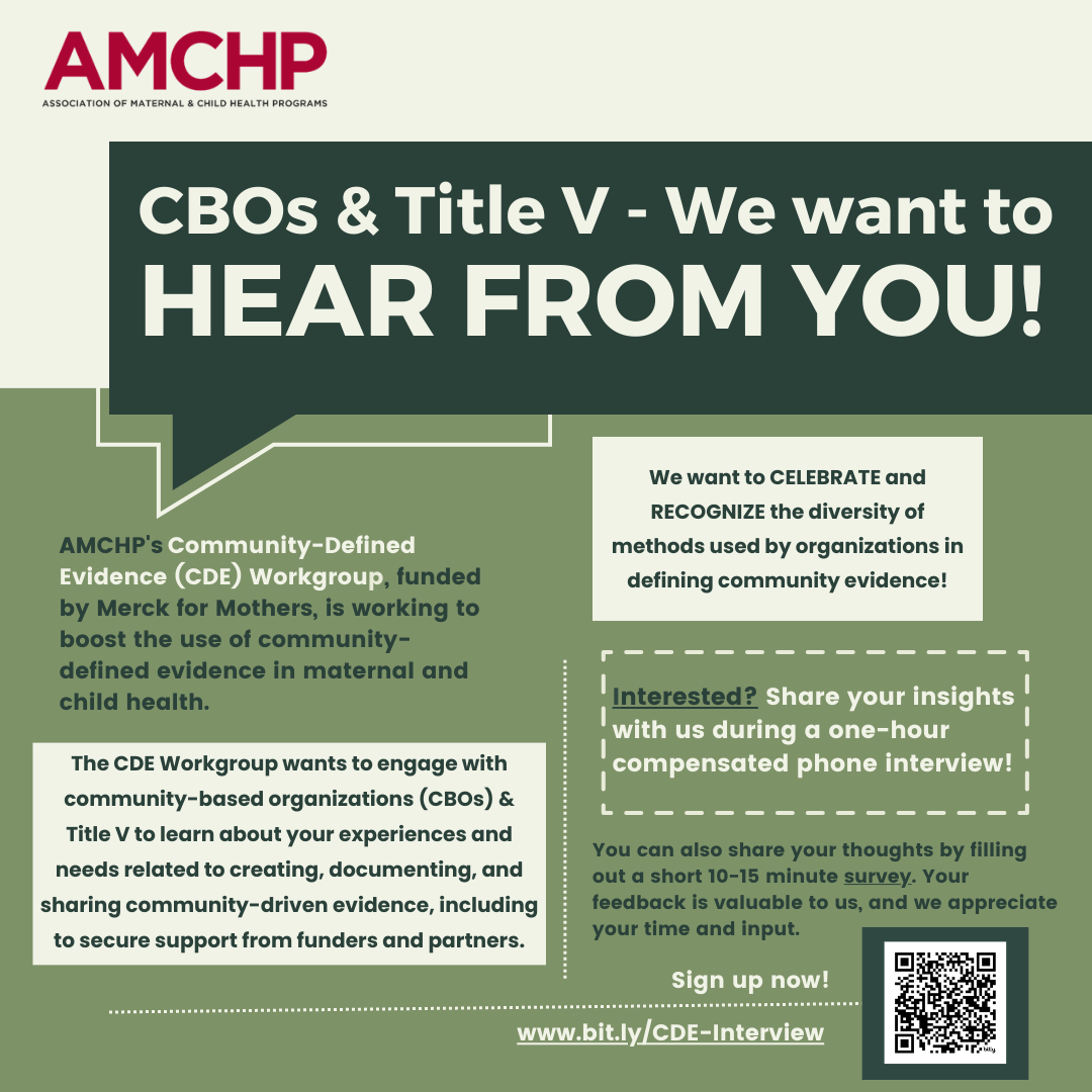 Graphic alerting: CBOs and Title V - We want to hear from you! AMCHP's , funded by Merck for Mothers, is working to boost the use of community-defined evidence in maternal and child health. The CDE Workgroup wants to engage with community-based organizations (CBOs) & Title V to learn about your experiences and needs related to creating, documenting, and sharing community-driven evidence, including to secure support from funders and partners. We want to CELEBRATE and RECOGNIZE the diversity of methods used by organizations in defining community evidence! Interested? Share your insights with us during a one-hour compensated phone interview! You can also share your thoughts by filling out a short 10-15 minute survey. Your feedback is valuable to us, and we appreciate your time and input. Sign up now: www.bit.ly/CDE-Interview