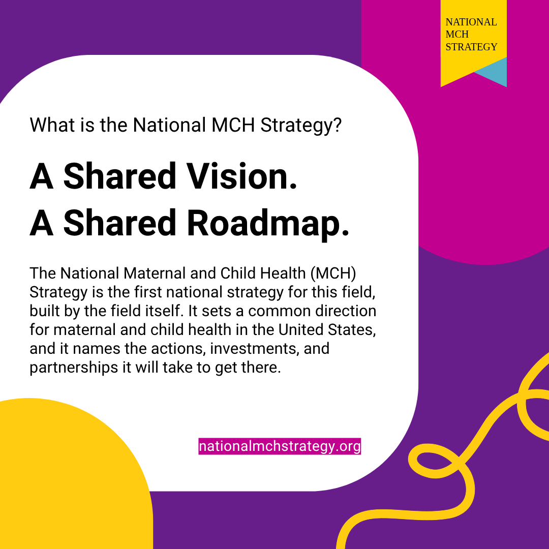 Graphic promoting the National MCH Strategy. A Shared Vision. A Shared Roadmap. The National Maternal and Child Health (MCH) Strategy is the first national strategy for this field built by the field itself. It sets a common direction for maternal and child health in the United States, and it names the actions, investments, and partnerships it will take to get there. Learn more: nationalmchstrategy.org
